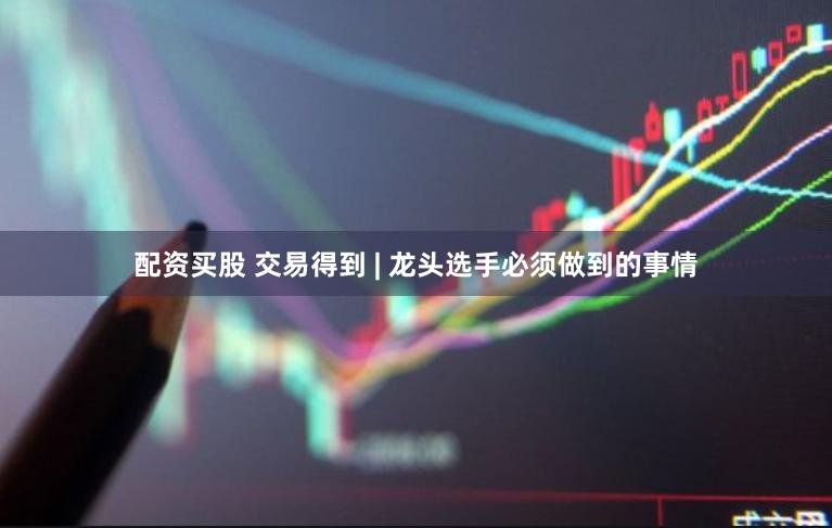 配资买股 交易得到 | 龙头选手必须做到的事情