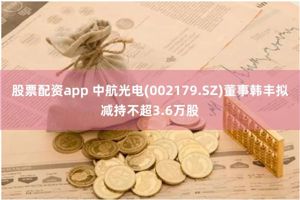 股票配资app 中航光电(002179.SZ)董事韩丰拟减持不超3.6万股