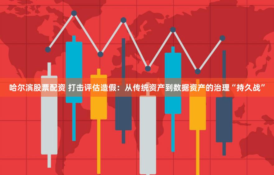 哈尔滨股票配资 打击评估造假：从传统资产到数据资产的治理“持久战”