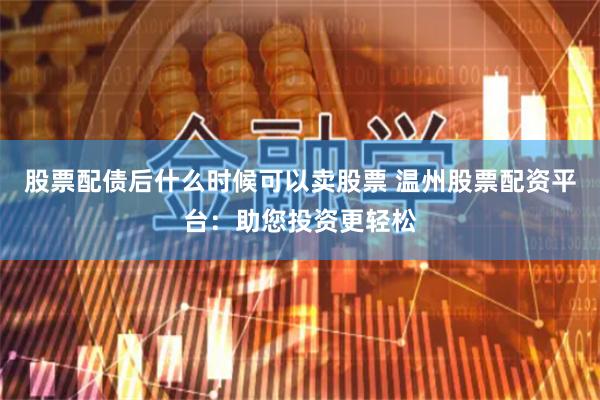 股票配债后什么时候可以卖股票 温州股票配资平台：助您投资更轻松
