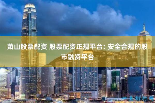 萧山股票配资 股票配资正规平台: 安全合规的股市融资平台