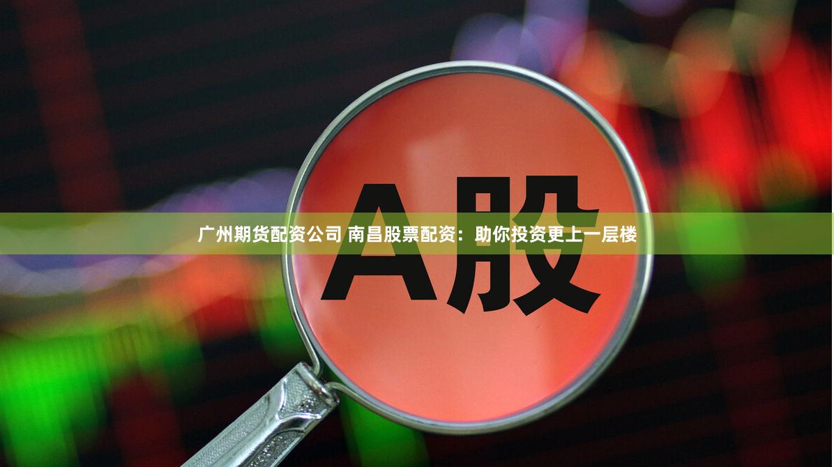 广州期货配资公司 南昌股票配资：助你投资更上一层楼