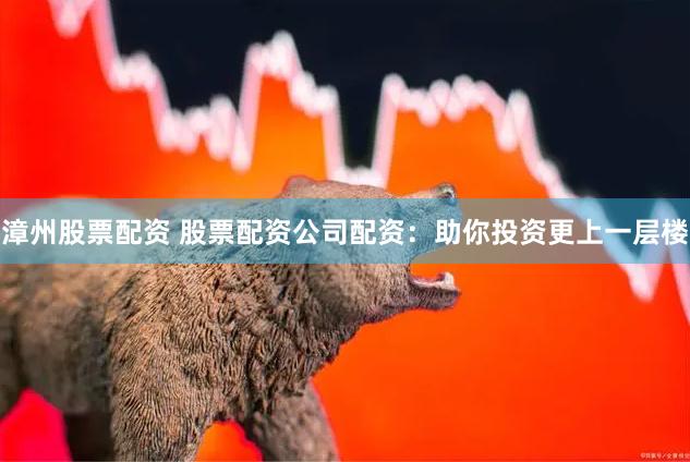 漳州股票配资 股票配资公司配资：助你投资更上一层楼