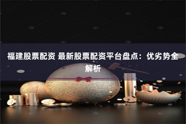 福建股票配资 最新股票配资平台盘点：优劣势全解析