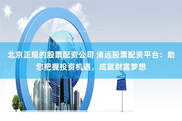 北京正规的股票配资公司 清远股票配资平台：助您把握投资机遇，成就财富梦想