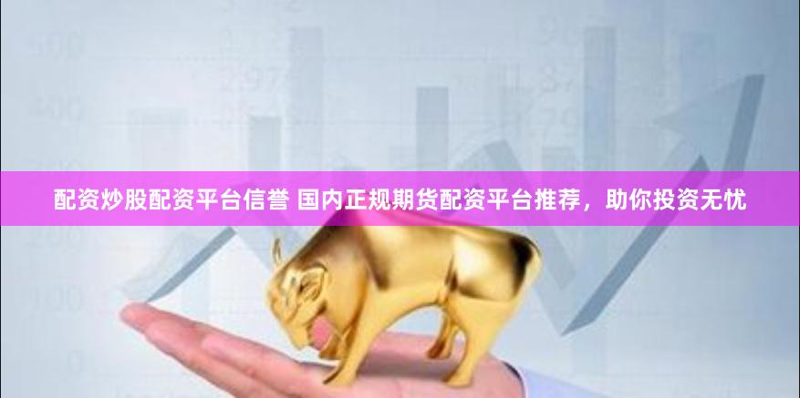 配资炒股配资平台信誉 国内正规期货配资平台推荐，助你投资无忧