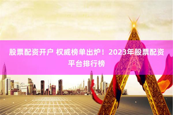 股票配资开户 权威榜单出炉！2023年股票配资平台排行榜