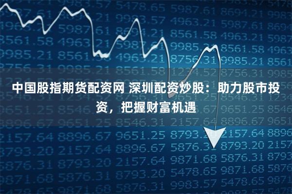 中国股指期货配资网 深圳配资炒股：助力股市投资，把握财富机遇