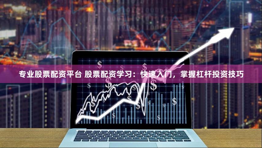 专业股票配资平台 股票配资学习：快速入门，掌握杠杆投资技巧