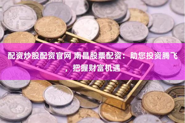 配资炒股配资官网 南昌股票配资：助您投资腾飞，把握财富机遇