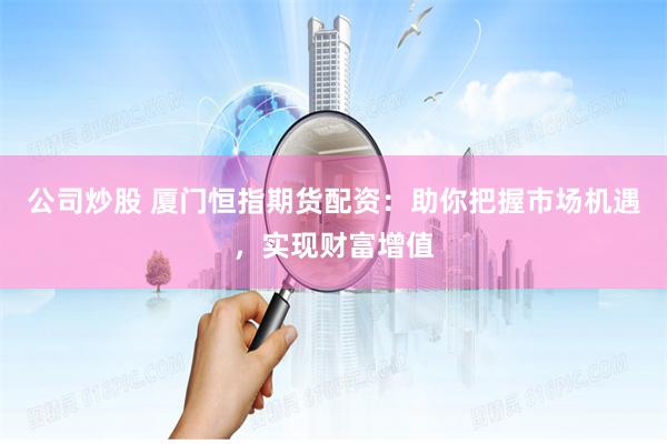 公司炒股 厦门恒指期货配资：助你把握市场机遇，实现财富增值