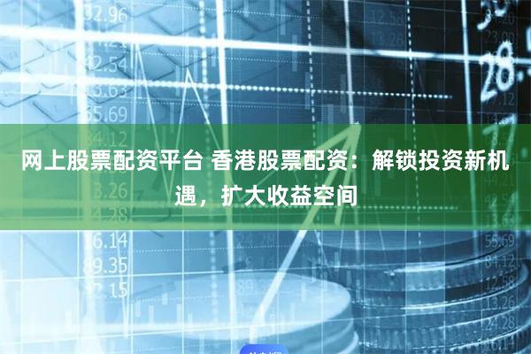 网上股票配资平台 香港股票配资：解锁投资新机遇，扩大收益空间