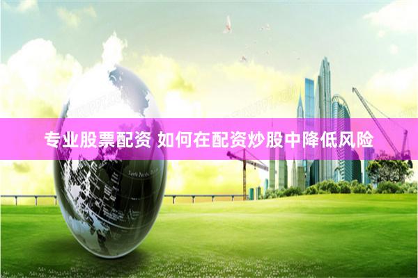 专业股票配资 如何在配资炒股中降低风险