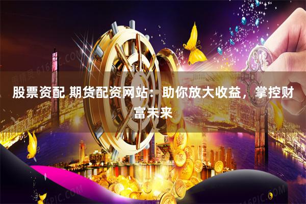 股票资配 期货配资网站：助你放大收益，掌控财富未来