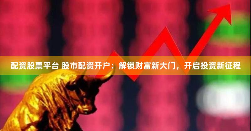 配资股票平台 股市配资开户：解锁财富新大门，开启投资新征程