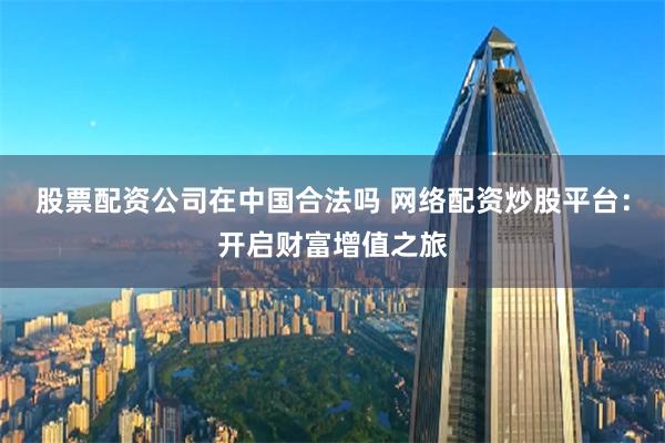 股票配资公司在中国合法吗 网络配资炒股平台：开启财富增值之旅