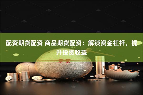 配资期货配资 商品期货配资：解锁资金杠杆，提升投资收益