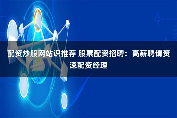 配资炒股网站识推荐 股票配资招聘：高薪聘请资深配资经理