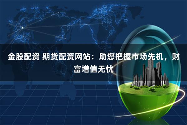 金股配资 期货配资网站：助您把握市场先机，财富增值无忧