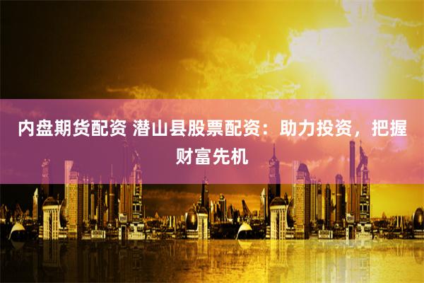 内盘期货配资 潜山县股票配资：助力投资，把握财富先机