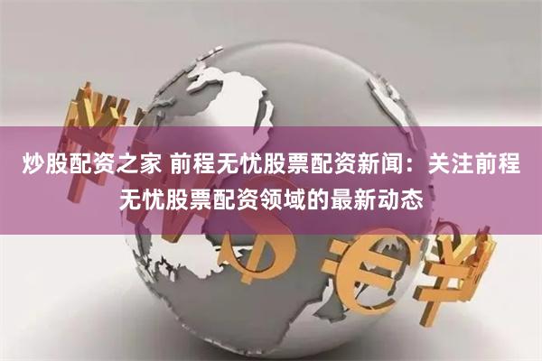 炒股配资之家 前程无忧股票配资新闻：关注前程无忧股票配资领域的最新动态