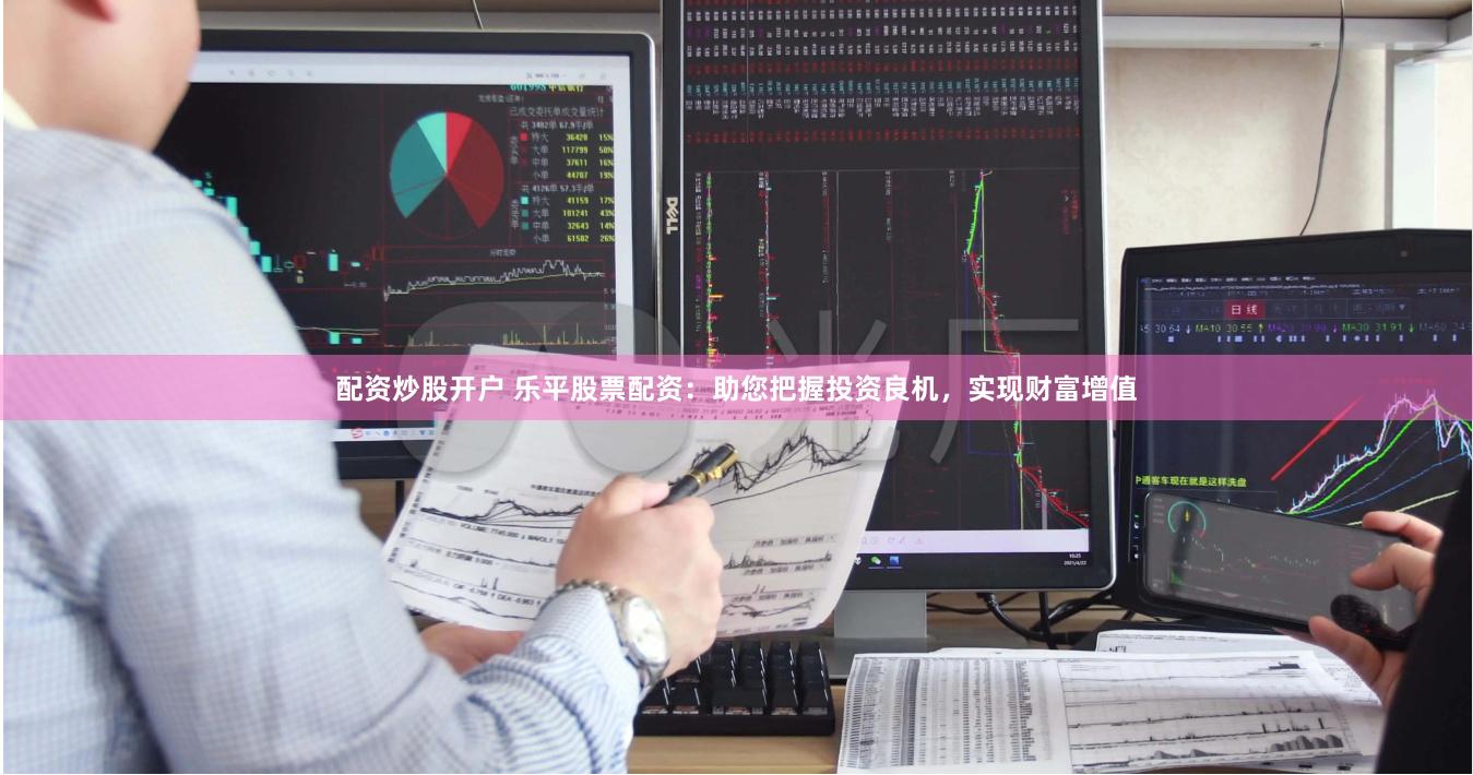 配资炒股开户 乐平股票配资：助您把握投资良机，实现财富增值
