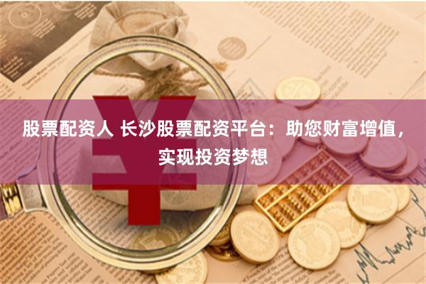 股票配资人 长沙股票配资平台：助您财富增值，实现投资梦想