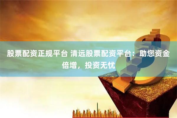 股票配资正规平台 清远股票配资平台：助您资金倍增，投资无忧