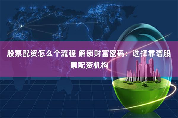 股票配资怎么个流程 解锁财富密码：选择靠谱股票配资机构