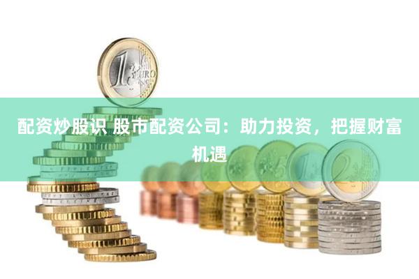 配资炒股识 股市配资公司：助力投资，把握财富机遇