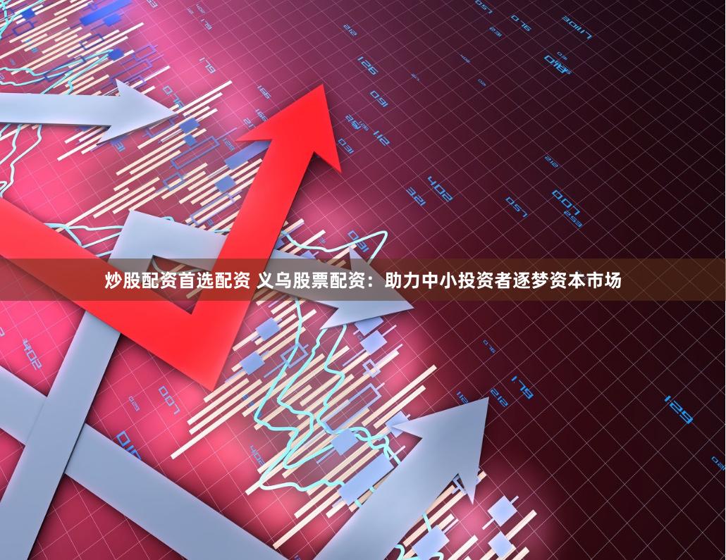 炒股配资首选配资 义乌股票配资：助力中小投资者逐梦资本市场